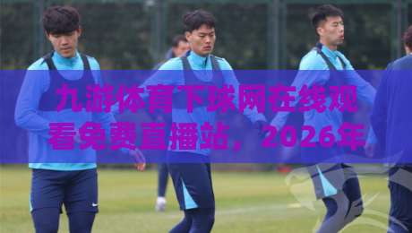 九游体育下球网在线观看免费直播站，2026年最新免费直播入口与实用技巧【九游体育下球网在线观看免费直播站】