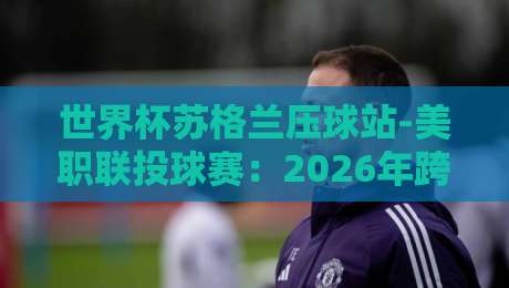 世界杯苏格兰压球站-美职联投球赛：2026年跨界对决的另类看点（世界杯苏格兰压球站-美职联投球赛）