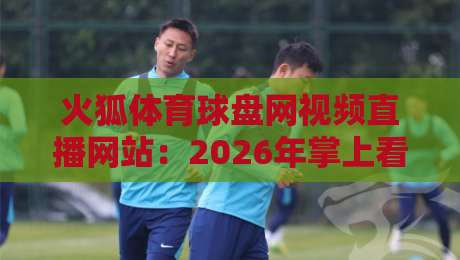 火狐体育球盘网视频直播网站:2026年掌上看球新体验,这几点你得知道