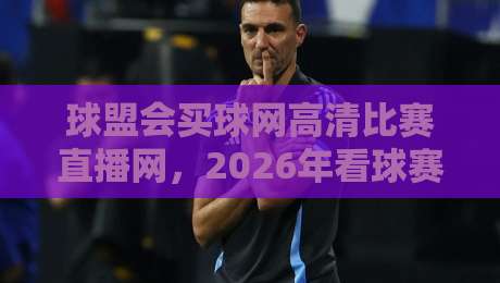 球盟会买球网高清比赛直播网,2026年看球赛哪里最过瘾?
