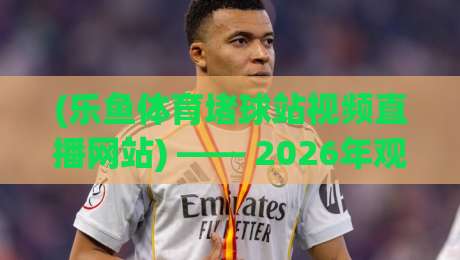 (乐鱼体育堵球站视频直播网站) —— 2026年观赛体验与避坑指南