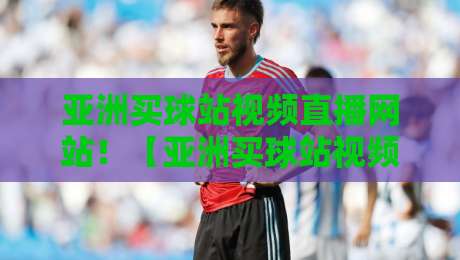 亚洲买球站视频直播网站!【亚洲买球站视频直播网站】2026年观赛新选择,老司机教你避坑