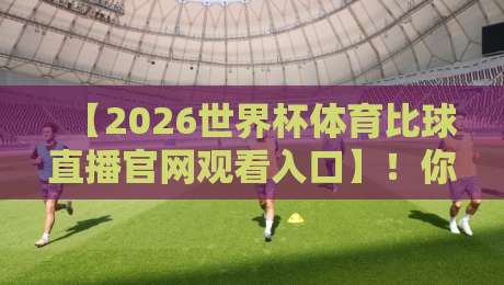 【2026世界杯体育比球直播官网观看入口】!你不可错过的观赛通道全解析