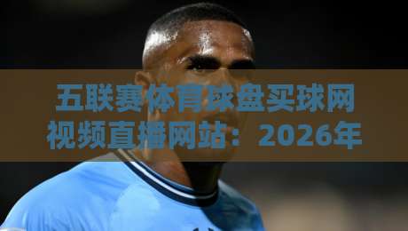 五联赛体育球盘买球网视频直播网站:2026年资深编辑亲测,五大平台从流畅度到赔率深度对比