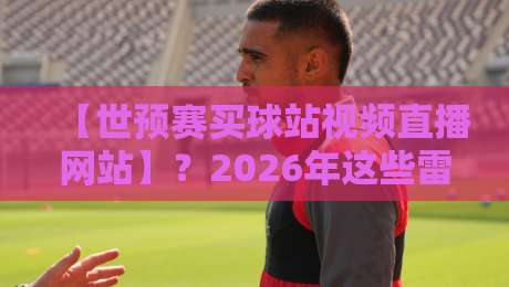 【世预赛买球站视频直播网站】?2026年这些雷区别踩!理性观赛指南