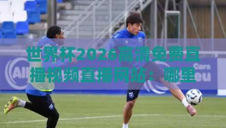 世界杯2026高清免费直播视频直播网站:哪里能看?我踩过的坑全告诉你