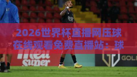 2026世界杯直播网压球在线观看免费直播站:球迷必知的五大观赛渠道