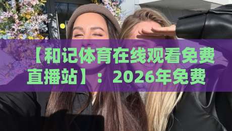 【和记体育在线观看免费直播站】:2026年免费直播新体验,你错过了吗?