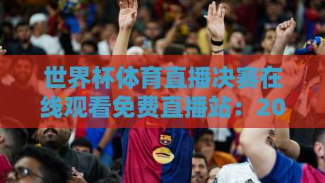 世界杯体育直播决赛在线观看免费直播站：2026年最新观赛指南【世界杯体育直播决赛在线观看免费直播站】