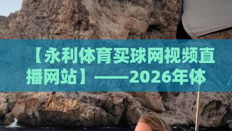 【永利体育买球网视频直播网站】——2026年体育迷必须了解的平台真相