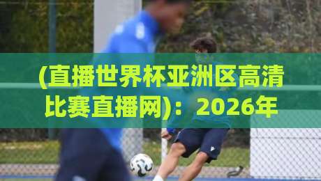 (直播世界杯亚洲区高清比赛直播网):2026年看球指南与平台深度测评