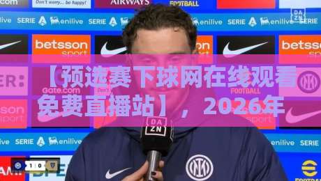 【预选赛下球网在线观看免费直播站】,2026年观赛新姿势:全方位解析预选赛下球网在线观看免费直播站
