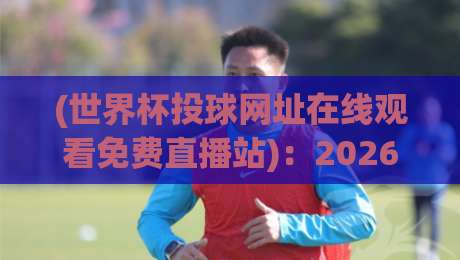 (世界杯投球网址在线观看免费直播站)：2026年观赛新姿势，这些细节你注意到了吗？