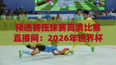 预选赛压球赛高清比赛直播网:2026年世界杯预选赛观赛指南,这3个平台实测最稳!(预选赛压球赛高清比赛直播网)避坑必看与老球迷推荐