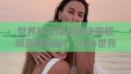世界杯买球直播决赛视频直播网站：2026世界杯观赛全攻略，平台怎么选？