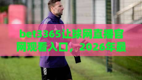 bet3365让球网直播官网观看入口,2026年最新观赛指南