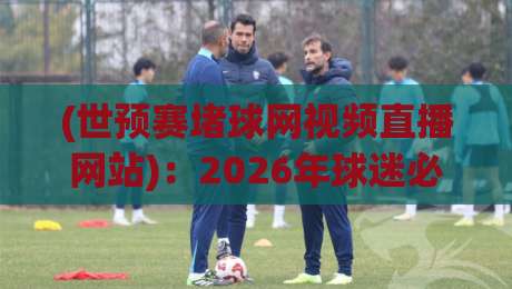 (世预赛堵球网视频直播网站):2026年球迷必看的三大理由与避坑指南
