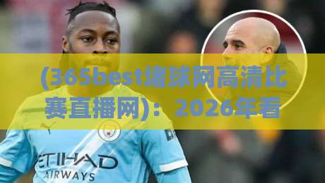 (365best堵球网高清比赛直播网):2026年看球新姿势,高清不卡顿的秘诀都在这儿了