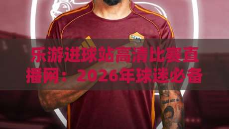 乐游进球站高清比赛直播网:2026年球迷必备的观赛新选择(乐游进球站高清比赛直播网)