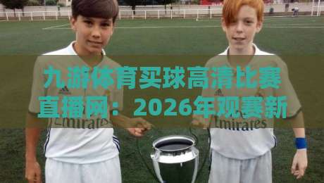 九游体育买球高清比赛直播网：2026年观赛新选择，高清流畅不卡顿（九游体育买球高清比赛直播网）