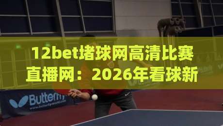 12bet堵球网高清比赛直播网:2026年看球新姿势,高清流畅不卡顿(12bet堵球网高清比赛直播网)真实体验分享