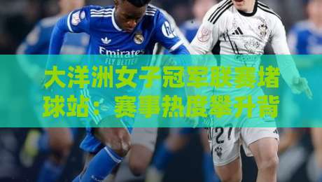 大洋洲女子冠军联赛堵球站：赛事热度攀升背后，大洋洲女子冠军联赛堵球站如何重塑观赛体验？-最全手机信誉堵球网视频半全场动画水位精彩片段流畅