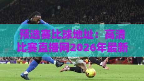 预选赛比球地址:高清比赛直播网2026年最新实测与避坑指南!