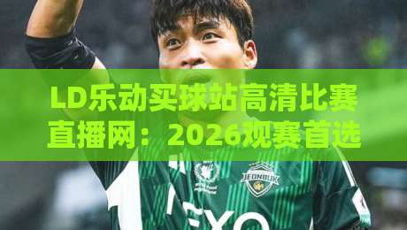 LD乐动买球站高清比赛直播网:2026观赛首选,【LD乐动买球站高清比赛直播网】实测体验全解析