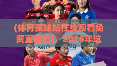 (体育买球站在线观看免费直播站),2026年这些【体育直播平台】让你看球更过瘾