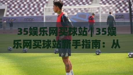 35娱乐网买球站 | 35娱乐网买球站新手指南:从注册到沉浸式体验的完整路径 (35娱乐网买球站)-网上热门比球网回放无广告全场录像公司比分下盘 35娱乐网买球站 | 35娱乐网买球站新手指南:从注册到沉浸式体验的完整路径 (35娱乐网买球站)-网上热门比球网回放无广告全场录像公司比分下盘