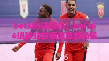 bet366进球站:bet366进球站数据流里的场景化预判,bet366进球站如何读懂比赛节奏?-今日最新外围博球站半全场动画水位精彩片段流畅代理 bet366进球站:bet366进球站数据流里的场景化预判,bet366进球站如何读懂比赛节奏?-今日最新外围博球站半全场动画水位精彩片段流畅代理