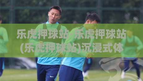 乐虎押球站-乐虎押球站(乐虎押球站)沉浸式体验+乐虎押球站【乐虎押球站】2026年热门体育互动新趋势-线上十大最稳押球站波胆积分榜超清网站新用户免费 乐虎押球站-乐虎押球站(乐虎押球站)沉浸式体验+乐虎押球站【乐虎押球站】2026年热门体育互动新趋势-线上十大最稳押球站波胆积分榜超清网站新用户免费