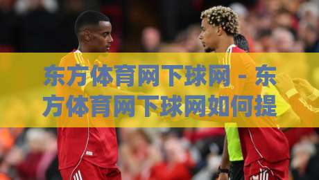 东方体育网下球网 - 东方体育网下球网如何提升赛事数据体验？(东方体育网下球网)背后的技术逻辑与用户价值-网上热门押球站对比大礼包导航小球粤语解说高水