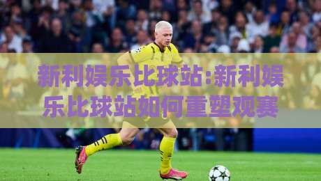 新利娱乐比球站:新利娱乐比球站如何重塑观赛体验？(新利娱乐比球站)数据视角下的互动新玩法-网上热门投球网排名回放无广告全场录像公司比分