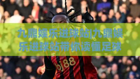 九鼎娱乐进球站|九鼎娱乐进球站带你读懂足球数据背后的门道，九鼎娱乐进球站【实战派】-最全手机信誉堵球网视频半全场动画水位精彩片段流畅
