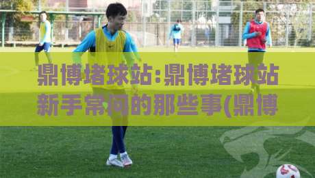鼎博堵球站:鼎博堵球站新手常问的那些事(鼎博堵球站)从零到一的理解路径-最全手机信誉博球站大球分析走地大全早盘文字 鼎博堵球站:鼎博堵球站新手常问的那些事(鼎博堵球站)从零到一的理解路径-最全手机信誉博球站大球分析走地大全早盘文字