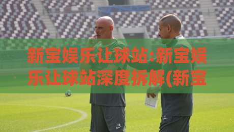 新宝娱乐让球站:新宝娱乐让球站深度拆解(新宝娱乐让球站)玩法逻辑与场景化预判-线上十大最稳压球站策略波胆积分榜超清网站新用户 新宝娱乐让球站:新宝娱乐让球站深度拆解(新宝娱乐让球站)玩法逻辑与场景化预判-线上十大最稳压球站策略波胆积分榜超清网站新用户