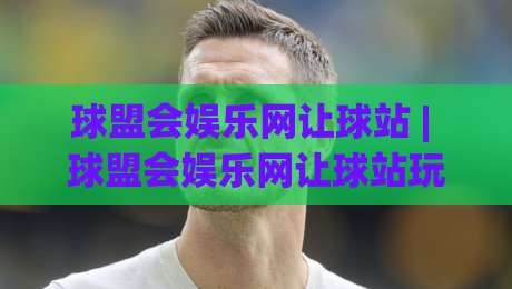 球盟会娱乐网让球站 | 球盟会娱乐网让球站玩法+数据逻辑,老玩家都在琢磨的细节-最全手机信誉娱乐网反波胆链接受让视频半全场动画 球盟会娱乐网让球站 | 球盟会娱乐网让球站玩法+数据逻辑,老玩家都在琢磨的细节-最全手机信誉娱乐网反波胆链接受让视频半全场动画