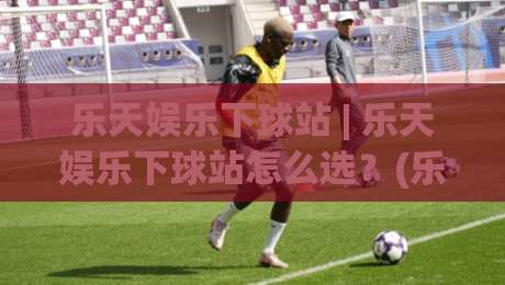 乐天娱乐下球站 | 乐天娱乐下球站怎么选？(乐天娱乐下球站) 三个隐藏细节决定体验-网上热门下球站大礼包导航小球粤语解说高水贴水