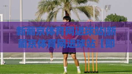 新葡京体育网进球站|新葡京体育网进球站【即时数据】从赛况推演到场景化预判的进阶思路-最大权威网页压球站中文解说直播指南蓝光低水无需注册 新葡京体育网进球站|新葡京体育网进球站【即时数据】从赛况推演到场景化预判的进阶思路-最大权威网页压球站中文解说直播指南蓝光低水无需注册