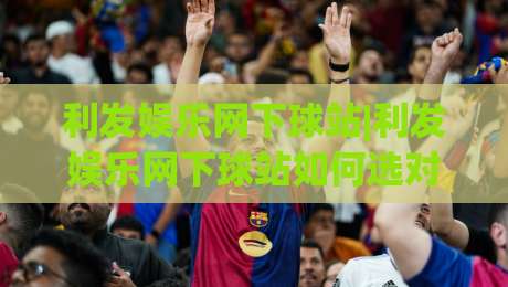 利发娱乐网下球站|利发娱乐网下球站如何选对入口？(利发娱乐网下球站)老玩家都在看的三个细节-最全手机信誉堵球网视频半全场动画水位精彩片段流畅