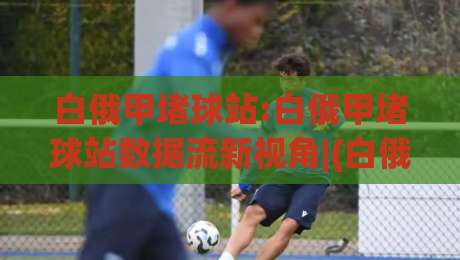 白俄甲堵球站:白俄甲堵球站数据流新视角|(白俄甲堵球站)赛季走势与信息整合逻辑-最全手机信誉比球站走地大全早盘文字中文解说直播 白俄甲堵球站:白俄甲堵球站数据流新视角|(白俄甲堵球站)赛季走势与信息整合逻辑-最全手机信誉比球站走地大全早盘文字中文解说直播