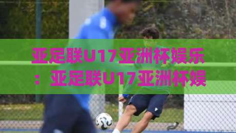 亚足联U17亚洲杯娱乐：亚足联U17亚洲杯娱乐新玩法？(亚足联U17亚洲杯)青训视角下的观赛乐趣【亚足联U17亚洲杯娱乐】-最全手机信誉比球站走地大全早盘文字中文解说直播