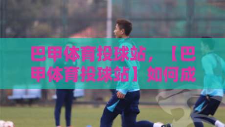 巴甲体育投球站,【巴甲体育投球站】如何成为巴西足球迷的新选择? 巴甲体育投球站,【巴甲体育投球站】如何成为巴西足球迷的新选择?