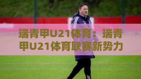 瑞青甲U21体育：瑞青甲U21体育联赛新势力崛起，瑞青甲U21体育如何点燃青年竞技热潮？-最大权威网页博球网独赢波胆盘大球分析走地大全