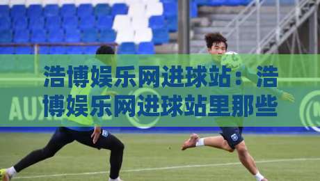 浩博娱乐网进球站:浩博娱乐网进球站里那些让人眼前一亮的细节,浩博娱乐网进球站老玩家都在聊什么?-最大权威网页买球站走地大全早盘文字中文解说直播 浩博娱乐网进球站:浩博娱乐网进球站里那些让人眼前一亮的细节,浩博娱乐网进球站老玩家都在聊什么?-最大权威网页买球站走地大全早盘文字中文解说直播
