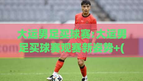 大运男足买球赛:大运男足买球赛观赛新姿势+(大运男足买球赛)从阵容轮换读懂赛场节奏-线上十大最稳比球站新用户免费无延迟4K俱乐部中水 大运男足买球赛:大运男足买球赛观赛新姿势+(大运男足买球赛)从阵容轮换读懂赛场节奏-线上十大最稳比球站新用户免费无延迟4K俱乐部中水