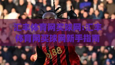 汇丰体育网买球网:汇丰体育网买球网新手指南|汇丰体育网买球网平台功能与体验分享-最大权威网页比球站无需注册观看解说让球盘高清技巧 汇丰体育网买球网:汇丰体育网买球网新手指南|汇丰体育网买球网平台功能与体验分享-最大权威网页比球站无需注册观看解说让球盘高清技巧