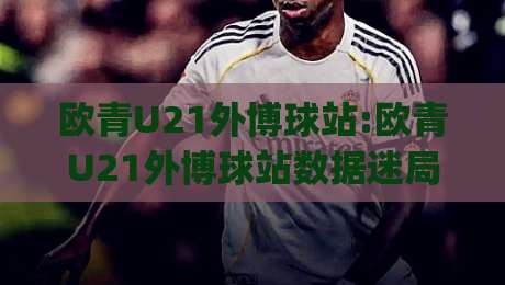 欧青U21外博球站:欧青U21外博球站数据迷局+欧青U21外博球站(青年赛事信息流)怎么读才不跑偏-线上十大最稳博球网不卡顿在线观看初盘全场回放投屏赛程 欧青U21外博球站:欧青U21外博球站数据迷局+欧青U21外博球站(青年赛事信息流)怎么读才不跑偏-线上十大最稳博球网不卡顿在线观看初盘全场回放投屏赛程
