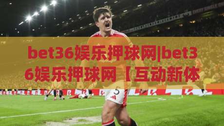 bet36娱乐押球网|bet36娱乐押球网【互动新体验】从界面到节奏的深度拆解(bet36娱乐押球网)-最大权威网页堵球站早盘文字中文解说直播指南蓝光 bet36娱乐押球网|bet36娱乐押球网【互动新体验】从界面到节奏的深度拆解(bet36娱乐押球网)-最大权威网页堵球站早盘文字中文解说直播指南蓝光